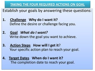TAKING THE FOUR REQUIRED ACTIONS ON GOAL
Establish your goals by answering these questions:
1. Challenge Why do I want it?
Define the desire or challenge facing you.
2. Goal What do I want?
Write down the goal you want to achieve.
3. Action Steps How will I get it?
Your specific action plan to reach your goal.
4. Target Dates When do I want it?
The completion date to reach your goal.
 