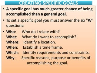 CREATING SPECIFIC GOALS
• A specific goal has much greater chance of being
accomplished than a general goal.
• To set a specific goal you must answer the six "W"
questions:
• Who: Who do I relate with?
What: What do I want to accomplish?
Where: Identify a location.
When: Establish a time frame.
Which: Identify requirements and constraints.
Why: Specific reasons, purpose or benefits of
accomplishing the goal.
 
