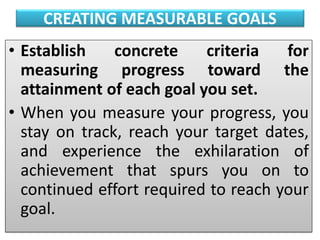 CREATING MEASURABLE GOALS
• Establish concrete criteria for
measuring progress toward the
attainment of each goal you set.
• When you measure your progress, you
stay on track, reach your target dates,
and experience the exhilaration of
achievement that spurs you on to
continued effort required to reach your
goal.
 