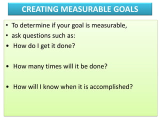 CREATING MEASURABLE GOALS
• To determine if your goal is measurable,
• ask questions such as:
• How do I get it done?
• How many times will it be done?
• How will I know when it is accomplished?
 