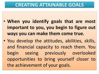 CREATING ATTAINABLE GOALS
• When you identify goals that are most
important to you, you begin to figure out
ways you can make them come true.
• You develop the attitudes, abilities, skills,
and financial capacity to reach them. You
begin seeing previously overlooked
opportunities to bring yourself closer to
the achievement of your goals.
 