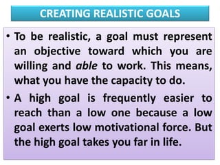 CREATING REALISTIC GOALS
• To be realistic, a goal must represent
an objective toward which you are
willing and able to work. This means,
what you have the capacity to do.
• A high goal is frequently easier to
reach than a low one because a low
goal exerts low motivational force. But
the high goal takes you far in life.
 