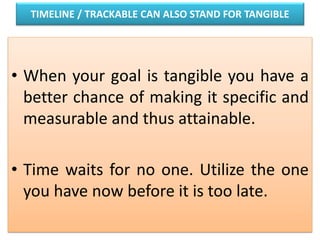 TIMELINE / TRACKABLE CAN ALSO STAND FOR TANGIBLE
• When your goal is tangible you have a
better chance of making it specific and
measurable and thus attainable.
• Time waits for no one. Utilize the one
you have now before it is too late.
 