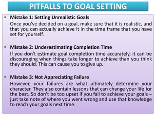 PITFALLS TO GOAL SETTING
• Mistake 1: Setting Unrealistic Goals
Once you've decided on a goal, make sure that it is realistic, and
that you can actually achieve it in the time frame that you have
set for yourself.
• Mistake 2: Underestimating Completion Time
If you don't estimate goal completion time accurately, it can be
discouraging when things take longer to achieve than you think
they should. This can cause you to give up.
• Mistake 3: Not Appreciating Failure
However, your failures are what ultimately determine your
character. They also contain lessons that can change your life for
the best. So don't be too upset if you fail to achieve your goals –
just take note of where you went wrong and use that knowledge
to reach your goals next time.
 