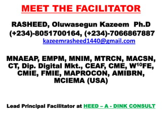 MEET THE FACILITATOR
RASHEED, Oluwasegun Kazeem Ph.D
(+234)-8051700164, (+234)-7066867887
kazeemrasheed1440@gmail.com
MNAEAP, EMPM, MNIM, MTRCN, MACSN,
CT, Dip. Digital Mkt., CEAF, CME, W10FE,
CMIE, FMIE, MAPROCON, AMIBRN,
MCIEMA (USA)
Lead Principal Facilitator at HEED – A - DINK CONSULT
 