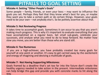 PITFALLS TO GOAL SETTING
Mistake 4: Setting "Other People's Goals"
Some people – family, friends, or even your boss – may want to influence the
goals you set. Perhaps they feel that they know what's best for you, or maybe
they want you to take a certain path or do certain things. However, your goals
need to be your own – not anybody else's. So be politely assertive about that.
Mistake 5: Not Reviewing Progress
It takes time to accomplish goals. Sometimes it can occur to you that you aren't
making much progress. This is why it's important to evaluate everything that you
have accomplished on a regular basis. Set small sub-goals, celebrate your
successes, and analyze what you need to do to keep forward. No matter how
slow you move, you are better than those who are stand still.
Mistake 6: Too Numerous
If you are a high-achiever, you have probably created too many goals for
yourself at one point or another. It’s easy to get carried away by the excitement
and energy of imagining and devising a multitude of goals.
Mistake 7: Not Having Supporting Milestones:
Goals framed by a deadline that’s set too far into the future don’t create the
healthy urgency needed to take action in the present. Intermediate milestones
can help bridge this gap and provide you with concrete marks to hit along the
way.
 