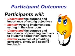 Participant Outcomes Participants will: Understand  the purpose and importance of setting objectives  Identify  ways to implement goal setting in the classroom Understand  the purpose and importance of providing feedback to students about their learning Review  examples of providing corrective, timely and specific feedback   