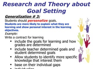 Research and Theory about Goal Setting Generalization # 3:   Students should  personalize  goals. Students are more likely to explain what they are  learning and show personal interest in the learning objectives. Example: Write a contract for learning include the goals for learning and how grades are determined include teacher determined goals and student determined goals Allow students to identify more specific knowledge that interest them base on their individual gaps individualize 