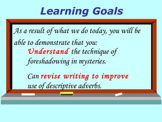 As a result of what we do today, you will be able to demonstrate that you: Understand  the technique of foreshadowing in mysteries. Can  revise writing to improve  use of descriptive adverbs. Learning Goals 