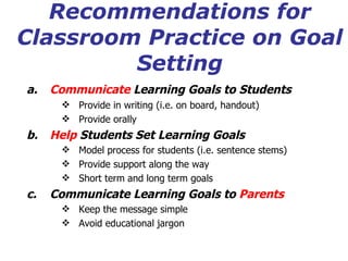 Recommendations for Classroom Practice on Goal Setting Communicate  Learning Goals to Students    Provide in writing (i.e. on board, handout) Provide orally Help  Students Set Learning Goals Model process for students (i.e. sentence stems) Provide support along the way Short term and long term goals Communicate Learning Goals to  Parents Keep the message simple Avoid educational jargon 