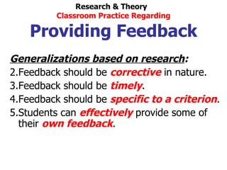 Generalizations based on research : Feedback should be  corrective  in nature. Feedback should be  timely . Feedback should be  specific to a criterion . Students can  effectively  provide some of their  own feedback . Research & Theory  Classroom Practice Regarding Providing Feedback 