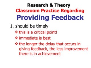 should be timely this is a critical point! immediate is best the longer the delay that occurs in  giving feedback, the less improvement there is in achievement Research & Theory  Classroom Practice Regarding Providing Feedback 