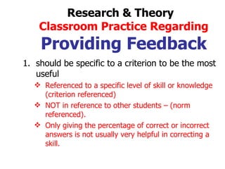 should be specific to a criterion to be the most useful Referenced to a specific level of skill or knowledge (criterion referenced) NOT in reference to other students – (norm referenced). Only giving the percentage of correct or incorrect answers is not usually very helpful in correcting a skill. Research & Theory  Classroom Practice Regarding Providing Feedback 
