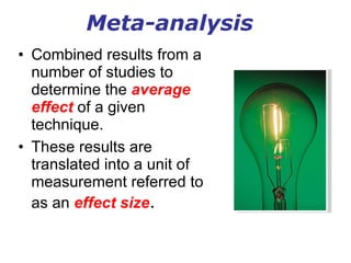 Meta-analysis Combined results from a number of studies to determine the  average effect  of a given technique. These results are translated into a unit of measurement referred to as an  effect size . 