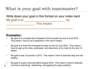 What is your goal with toastmaster?
Write down your goal in this format on your index card:
My goal is to ________________________ by
________________. This means
_______________________________________.
Examples:
• My goal is to complete the Competent Communicator by end of June 2015.
This means I have to do 6 speeches in the next 8 weeks.
• My goal is to finish the Competent Leader by end of June 2015. This means I
have to sign up for roles, participate, and keep track of my roles for the next 10
weeks.
• My goal is lose 10 pounds in 2015. This means I have to exercise daily and eat
healthy.
• My goal is to get a new job before August 2015. This means I have to dedicate
my time to searching, networking, and applying for open positions.
 