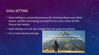 GOAL SETTING
• Goal setting is a powerful process for thinking about your ideal
future, and for motivating yourself to turn your vision of this
future into reality.
• Goal setting is to set up a target that we want to achieve.
• It is a time based concept.
 