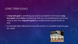 LONG TERM GOALS
• A long-term goal is something you want to accomplish in the future. Long-
term goals requiretime and planning. They are not something you can do this
a day or even two. Long-term goals are usually at least several months or
year.
• For Example Open 500 branch across the country” is a suitable long-term goal
for a bank
 