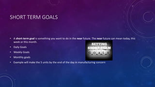 SHORT TERM GOALS
• A short-term goal is something you want to do in the near future. The near future can mean today, this
week or this month.
• Daily Goals
• Weekly Goals
• Monthly goals
• Example will make the 5 units by the end of the day in manufacturing concern
 