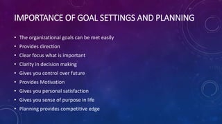 IMPORTANCE OF GOAL SETTINGS AND PLANNING
• The organizational goals can be met easily
• Provides direction
• Clear focus what is important
• Clarity in decision making
• Gives you control over future
• Provides Motivation
• Gives you personal satisfaction
• Gives you sense of purpose in life
• Planning provides competitive edge
 