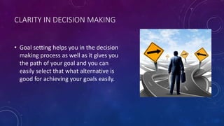CLARITY IN DECISION MAKING
• Goal setting helps you in the decision
making process as well as it gives you
the path of your goal and you can
easily select that what alternative is
good for achieving your goals easily.
 