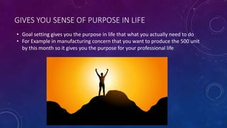 GIVES YOU SENSE OF PURPOSE IN LIFE
• Goal setting gives you the purpose in life that what you actually need to do
• For Example in manufacturing concern that you want to produce the 500 unit
by this month so it gives you the purpose for your professional life
 