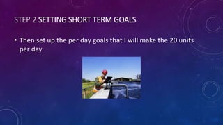 STEP 2 SETTING SHORT TERM GOALS
• Then set up the per day goals that I will make the 20 units
per day
 