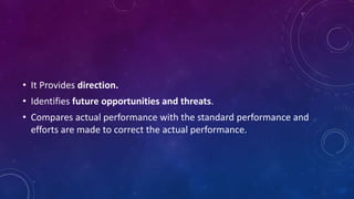 • It Provides direction.
• Identifies future opportunities and threats.
• Compares actual performance with the standard performance and
efforts are made to correct the actual performance.
 