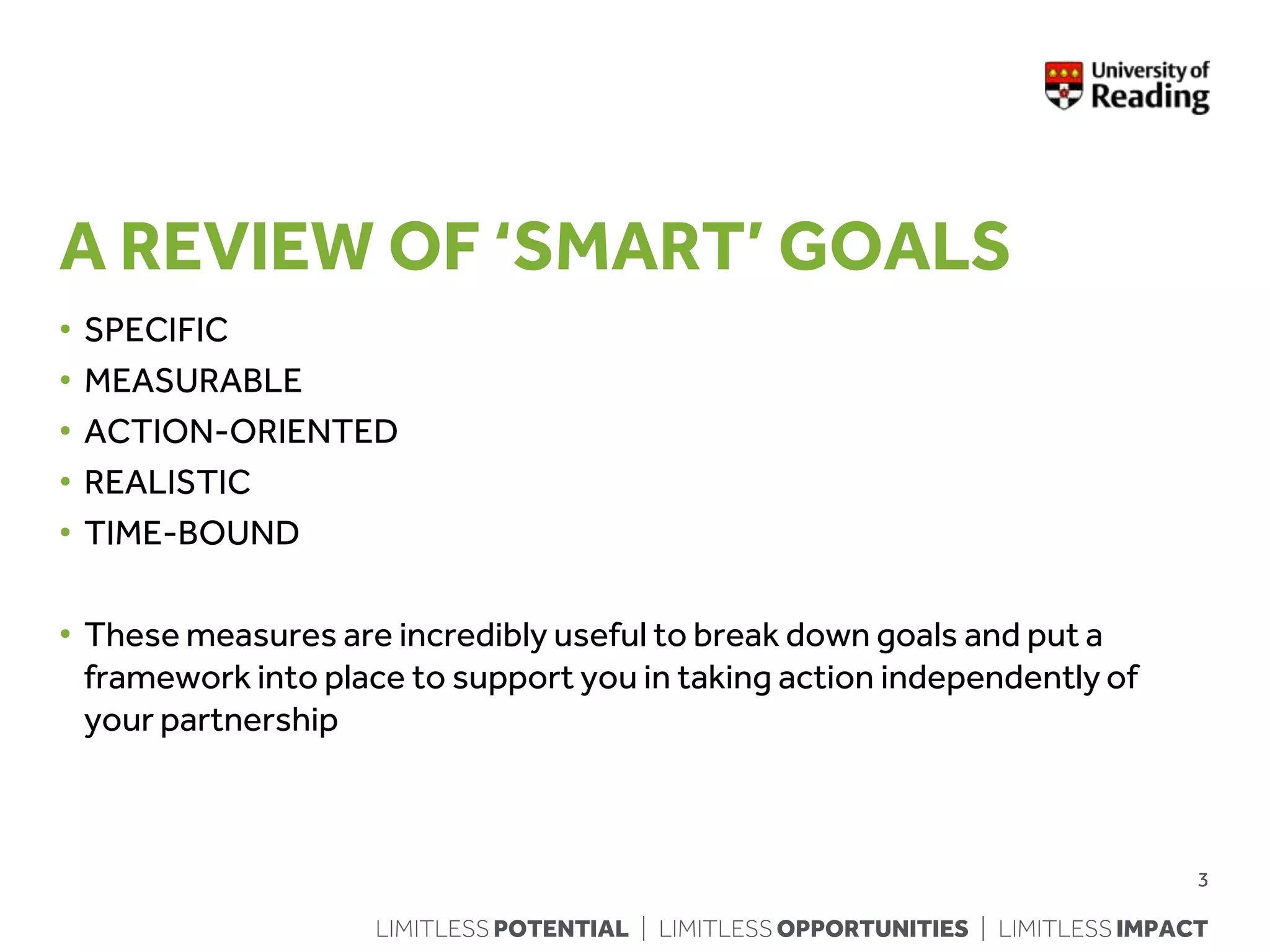 LIMITLESS POTENTIAL | LIMITLESS OPPORTUNITIES | LIMITLESS IMPACT
A REVIEW OF ‘SMART’ GOALS
• SPECIFIC
• MEASURABLE
• ACTION-ORIENTED
• REALISTIC
• TIME-BOUND
• These measures are incredibly useful to break down goals and put a
framework into place to support you in taking action independently of
your partnership
3
 