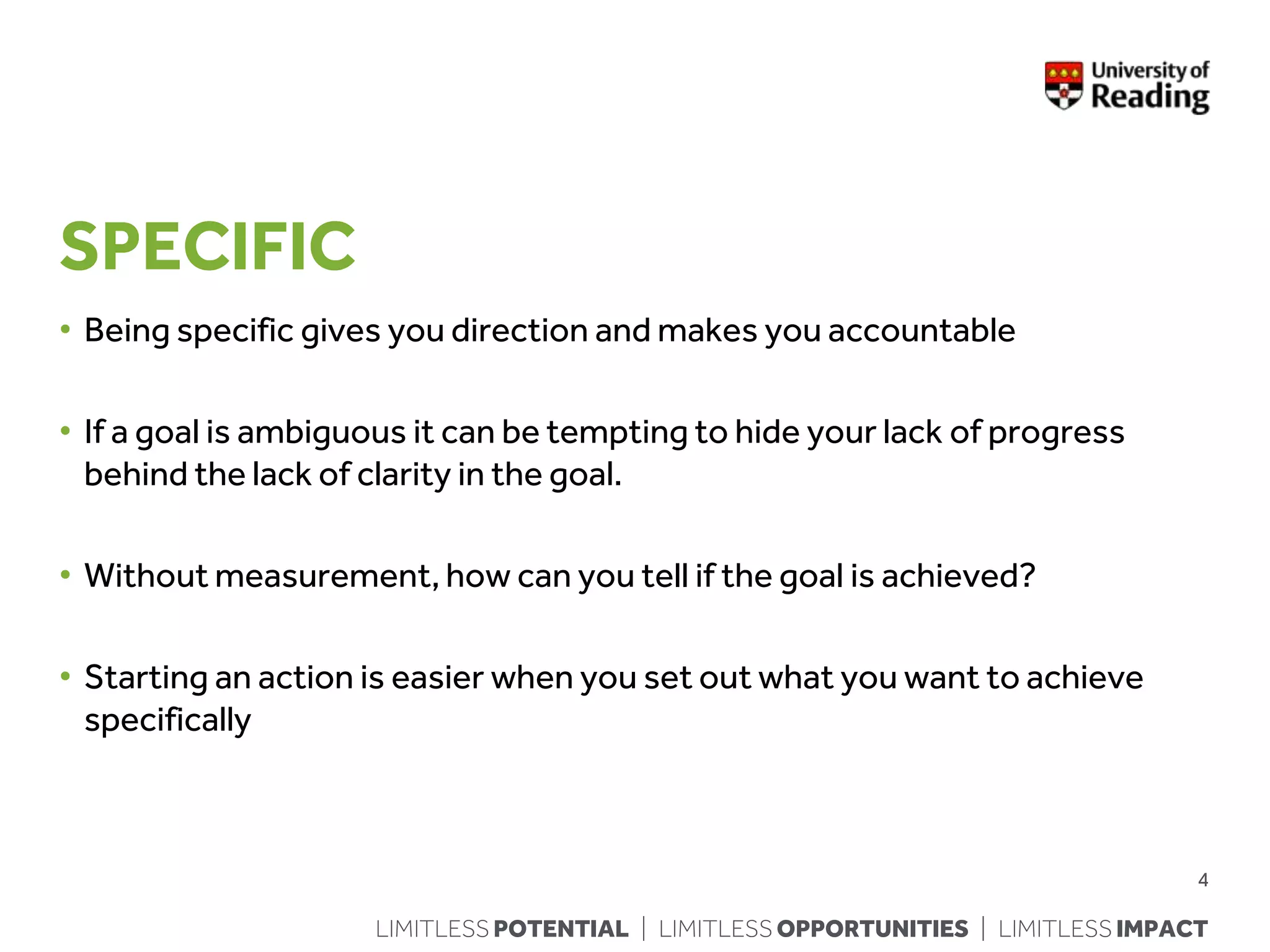 LIMITLESS POTENTIAL | LIMITLESS OPPORTUNITIES | LIMITLESS IMPACT
SPECIFIC
• Being specific gives you direction and makes you accountable
• If a goal is ambiguous it can be tempting to hide your lack of progress
behind the lack of clarity in the goal.
• Without measurement, how can you tell if the goal is achieved?
• Starting an action is easier when you set out what you want to achieve
specifically
4
 