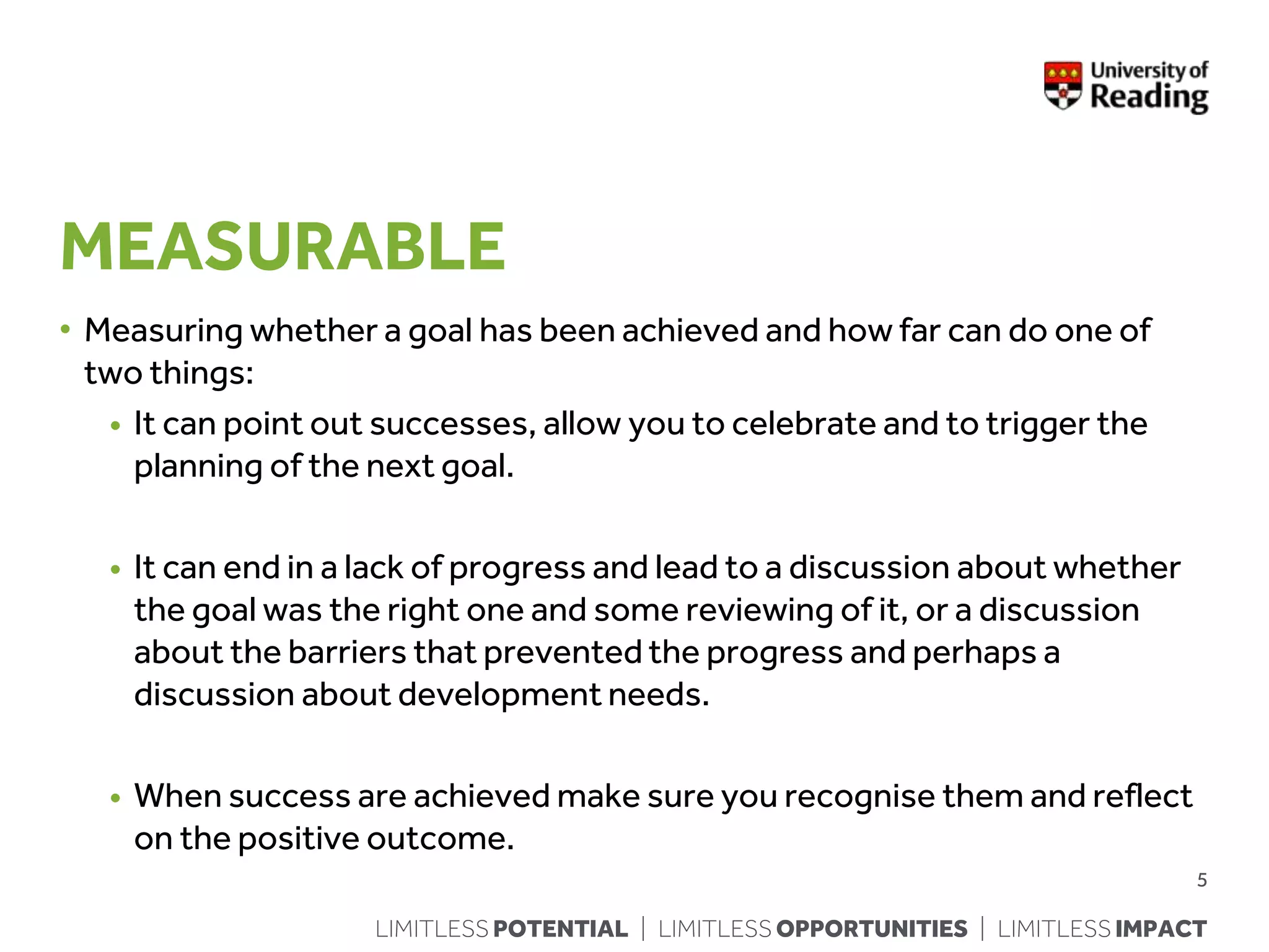 LIMITLESS POTENTIAL | LIMITLESS OPPORTUNITIES | LIMITLESS IMPACT
MEASURABLE
• Measuring whether a goal has been achieved and how far can do one of
two things:
• It can point out successes, allow you to celebrate and to trigger the
planning of the next goal.
• It can end in a lack of progress and lead to a discussion about whether
the goal was the right one and some reviewing of it, or a discussion
about the barriers that prevented the progress and perhaps a
discussion about development needs.
• When success are achieved make sure you recognise them and reflect
on the positive outcome.
5
 