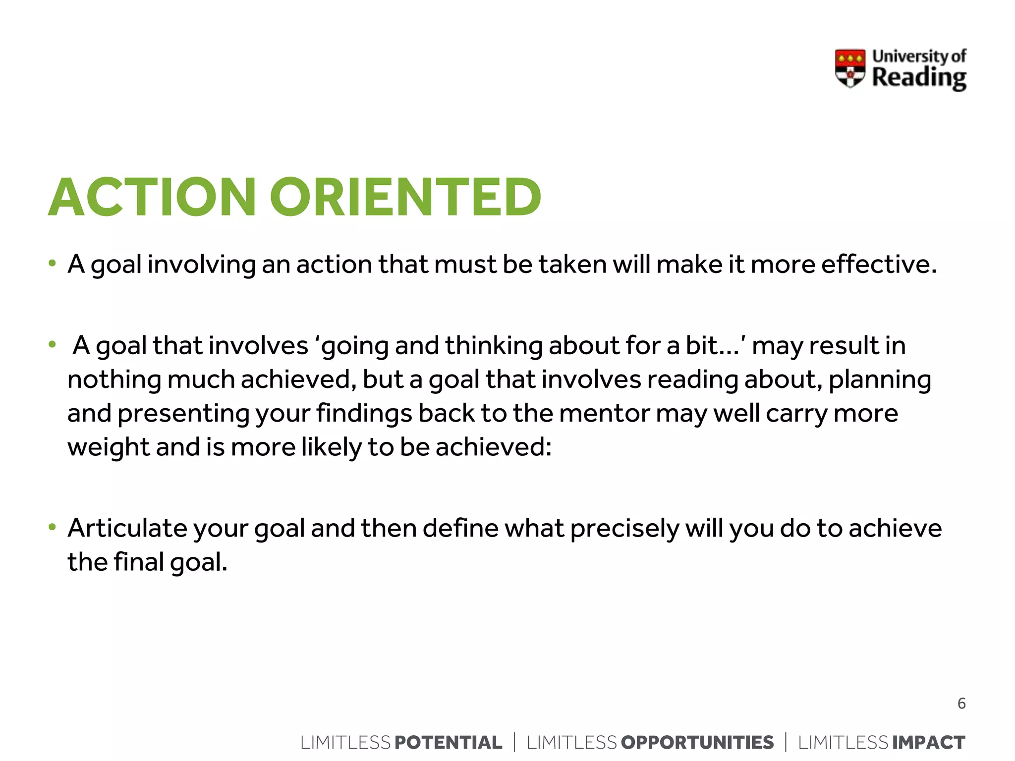 LIMITLESS POTENTIAL | LIMITLESS OPPORTUNITIES | LIMITLESS IMPACT
ACTION ORIENTED
• A goal involving an action that must be taken will make it more effective.
• A goal that involves ‘going and thinking about for a bit…’ may result in
nothing much achieved, but a goal that involves reading about, planning
and presenting your findings back to the mentor may well carry more
weight and is more likely to be achieved:
• Articulate your goal and then define what precisely will you do to achieve
the final goal.
6
 