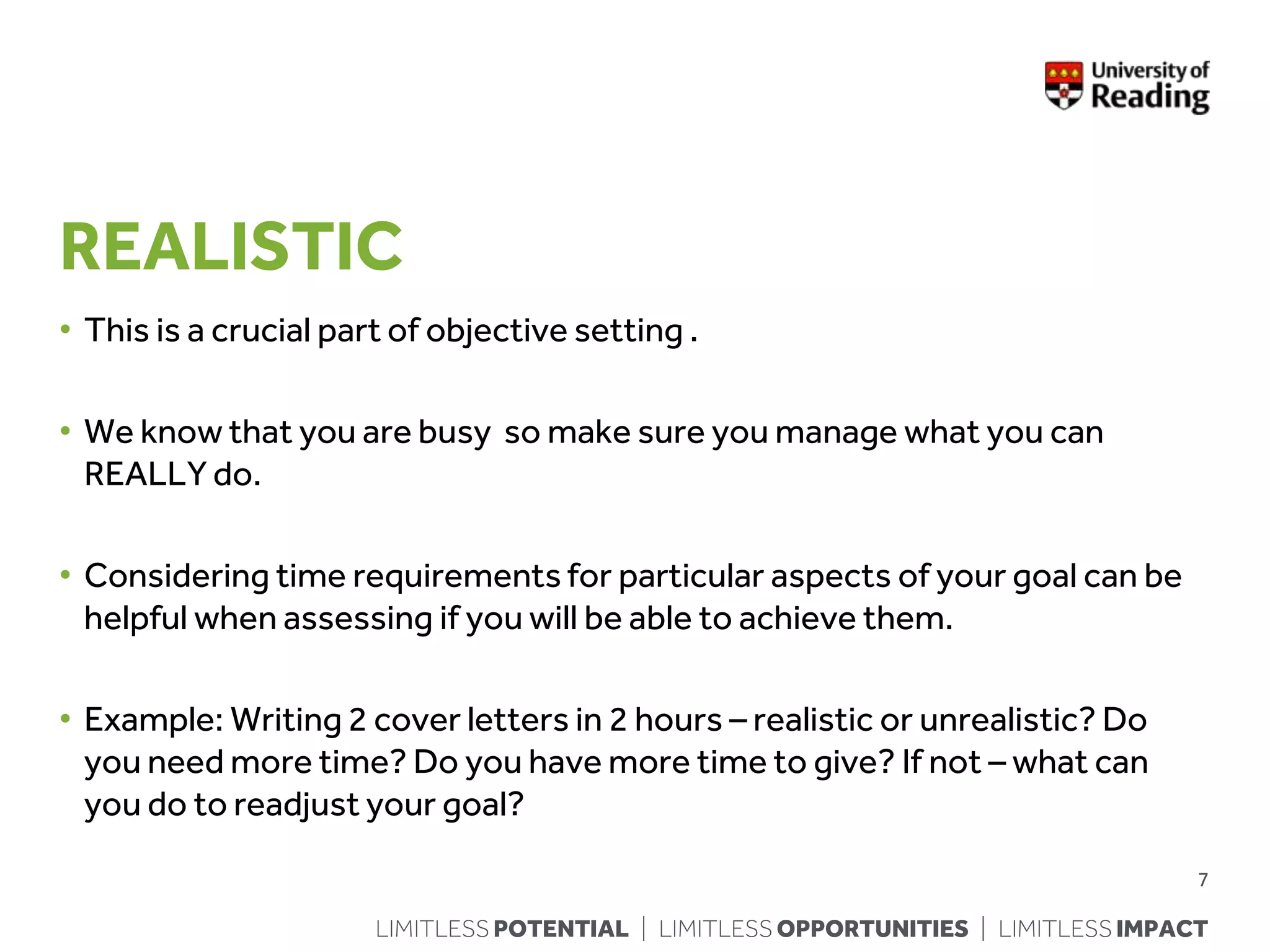 LIMITLESS POTENTIAL | LIMITLESS OPPORTUNITIES | LIMITLESS IMPACT
REALISTIC
• This is a crucial part of objective setting .
• We know that you are busy so make sure you manage what you can
REALLY do.
• Considering time requirements for particular aspects of your goal can be
helpful when assessing if you will be able to achieve them.
• Example: Writing 2 cover letters in 2 hours – realistic or unrealistic? Do
you need more time? Do you have more time to give? If not – what can
you do to readjust your goal?
7
 