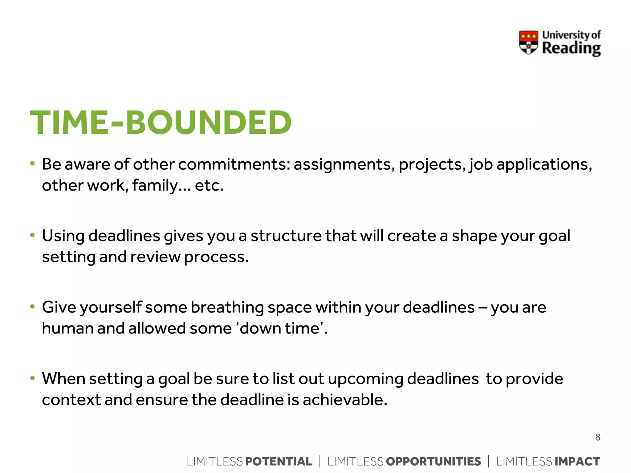 LIMITLESS POTENTIAL | LIMITLESS OPPORTUNITIES | LIMITLESS IMPACT
TIME-BOUNDED
• Be aware of other commitments: assignments, projects, job applications,
other work, family… etc.
• Using deadlines gives you a structure that will create a shape your goal
setting and review process.
• Give yourself some breathing space within your deadlines – you are
human and allowed some ‘down time’.
• When setting a goal be sure to list out upcoming deadlines to provide
context and ensure the deadline is achievable.
8
 