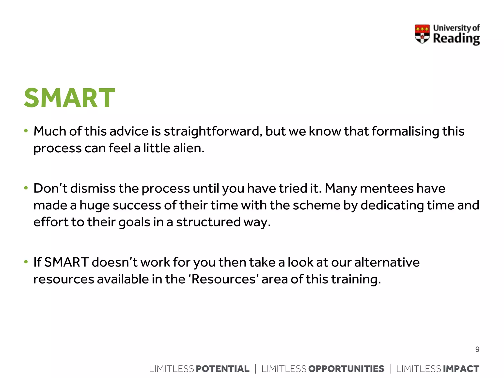 LIMITLESS POTENTIAL | LIMITLESS OPPORTUNITIES | LIMITLESS IMPACT
SMART
• Much of this advice is straightforward, but we know that formalising this
process can feel a little alien.
• Don’t dismiss the process until you have tried it. Many mentees have
made a huge success of their time with the scheme by dedicating time and
effort to their goals in a structured way.
• If SMART doesn’t work for you then take a look at our alternative
resources available in the ‘Resources’ area of this training.
9
 