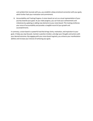 and symbols that resonate with you, you establish a deep emotional connection with your goals,
which further fuels your motivation and commitment.
8. Accountability and Tracking Progress: A vision board can act as a visual representation of your
journey towards your goals. As you make progress, you can track your achievements and
milestones by updating or adding new elements to your vision board. This tracking reinforces
your sense of accountability and provides a tangible record of your growth and
accomplishments.
In summary, a vision board is a powerful tool that brings clarity, motivation, and inspiration to your
goals. It helps you stay focused, maintain a positive mindset, and align your thoughts and actions with
your desired outcomes. By engaging with your vision board regularly, you enhance your manifestation
abilities and increase your chances of achieving your goals.
 