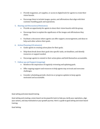  Provide magazines, art supplies, or access to digital tools for agents to create their
vision boards.
 Encourage them to include images, quotes, and affirmations that align with their
customer handling goals and aspirations.
5. Sharing and Discussion (30minutes)
 Provide an opportunity for agents to share their vision boards with the group.
 Encourage them to explain the significance of the images and affirmations they
chose.
 Facilitate a discussion where agents can offer support, encouragement, and ideas to
help each other achieve their goals.
6. Action Planning (20 minutes)
 Guide agents in creating action plans for their goals.
 Help them break down their goals into specific tasks, set deadlines, and identify
resources or support needed.
 Encourage agents to commit to their action plans and hold themselves accountable.
7. Follow-up and Support (ongoing)
 Reinforce the importance of regularly reviewing and updating goals.
 Offer ongoing support and resources to help agents stay on track and overcome
challenges.
 Consider scheduling periodic check-ins or progress updates to keep agents
motivated and accountable.
Goal setting and vision board training
Goal setting and creating a vision board can be powerful tools to help you clarify your aspirations, align
your actions, and stay motivated on your growth journey. Here's a guide to goal setting and vision board
training:
Goal Setting:
 