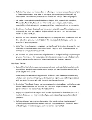 1. Reflect on Your Values and Passions: Start by reflecting on your core values and passions. What
is truly important to you? What areas of your life do you want to focus on for growth and
improvement? Understanding your values and passions will help you set meaningful goals.
2. Set SMART Goals: Use the SMART framework to set your goals. SMART stands for Specific,
Measurable, Achievable, Relevant, and Time-bound. Make sure your goals are clear,
quantifiable, realistic, aligned with your values, and have a specific timeframe for completion.
3. Break Down Your Goals: Break each goal into smaller, actionable steps. This makes them more
manageable and helps you track your progress. Identify the specific tasks and milestones
needed to achieve each goal.
4. Prioritize and Focus: Determine the order of priority for your goals. Focus on a few key goals at a
time rather than spreading yourself too thin. This allows you to dedicate your energy and
attention to what matters most.
5. Write Them Down: Document your goals in a written format. Writing them down clarifies your
intentions and increases your commitment to them. Keep your goals somewhere visible as a
reminder of what you're working towards.
6. Set Deadlines and Review Periodically: Assign deadlines to your goals and regularly review your
progress. This helps you stay accountable and make adjustments as needed. Schedule regular
check-ins with yourself to assess your progress and make any necessary revisions.
Vision Board Training:
1. Gather Materials: Collect magazines, newspapers, images, quotes, and other visual elements
that resonate with your goals and aspirations. You may also use a computer or online tools to
create a digital vision board.
2. Clarify Your Vision: Before creating your vision board, take some time to visualize and clarify
what you want to achieve. Imagine your ideal outcomes, experiences, and feelings associated
with your goals. This clarity will guide your selection of visual elements.
3. Create Your Vision Board: Arrange your chosen visual elements on a board or digitally. Arrange
them in a way that inspires and motivates you. Use colors, images, and words that evoke
positive emotions and represent your desired outcomes.
4. Display Your Vision Board: Place your vision board in a prominent location where you'll see it
regularly. This serves as a visual reminder of your goals and can help you stay focused and
motivated.
5. Reflect and Revisit: Take time to reflect on your vision board regularly. Visualize yourself
achieving your goals and connect with the emotions associated with your aspirations. Revisit
and update your vision board as your goals evolve or are accomplished.
 