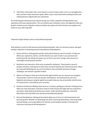 6. Take Action: Remember that a vision board is a tool to inspire action. Use it as a springboard to
take consistent steps toward your goals. Refer to your vision board when setting priorities and
making decisions aligned with your aspirations.
By combining goal setting and vision board training, you create a powerful synergy between your
aspirations and visual representation. This can enhance your motivation, focus, and alignment with your
growth mindset journey. Regularly review and adjust your goals and vision board as you progress and
evolve on your path of growth.
Important of goal setting in person and professional growth
Goal setting is crucial for both personal and professional growth. Here are some key reasons why goal
setting is important in fostering personal and professional development:
1. Clarity and Focus: Setting goals provides clarity about what you want to achieve. It helps you
define your aspirations, desires, and the direction you want to take in your personal and
professional life. By setting clear goals, you can focus your time, energy, and resources on
meaningful and purposeful activities.
2. Motivation and Inspiration: Goals serve as powerful motivators. They provide a sense of
purpose and drive, inspiring you to take action and work towards your desired outcomes. When
you have well-defined goals, you are more likely to stay motivated, persevere through
challenges, and maintain a growth mindset.
3. Measure of Progress: Goals act as benchmarks against which you can measure your progress.
They provide a means to track your growth, development, and achievements over time.
Regularly assessing your progress against your goals helps you stay accountable, identify areas
for improvement, and celebrate your successes.
4. Direction and Decision-Making: Goals serve as a compass, guiding your decision-making process.
When you have clear goals, it becomes easier to make choices that align with your aspirations
and values. Goals help you prioritize your actions, make intentional decisions, and avoid
distractions that may hinder your personal and professional growth.
5. Personal Development: Setting personal goals allows you to focus on self-improvement and
personal growth. Whether it's developing new skills, improving relationships, enhancing health
and well-being, or pursuing hobbies and interests, personal goals provide a framework for
continuous learning and self-development.
 