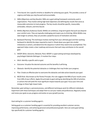  Time-bound: Set a specific timeline or deadline for achieving your goals. This provides a sense of
urgency and helps you stay focused and accountable.
2. OKRs (Objectives and Key Results): OKRs are a goal-setting framework commonly used in
organizations. They involve setting high-level objectives and defining key results that serve as
measurable outcomes to track progress. The key results should be specific, measurable,
achievable, relevant, and time-bound.
3. BHAGs (Big Hairy Audacious Goals): BHAGs are ambitious, long-term goals that push you beyond
your comfort zone. They are typically challenging and inspire you to think big. While BHAGs may
take longer to achieve, they can provide a powerful source of motivation and drive.
4. Backward Planning: This technique involves starting from your ultimate goal and then working
backward to identify the steps required to reach it. Break down your goal into smaller
milestones or actions, and determine the sequence in which they need to be accomplished. This
approach helps create a clear roadmap and ensures that each step contributes to the overall
goal.
5. WOOP (Wish, Outcome, Obstacle, Plan): WOOP is a goal-setting technique developed by
psychologist Gabriele Oettingen. It involves four steps:
 Wish: Identify a specific wish or goal.
 Outcome: Visualize the desired outcome and the benefits it will bring.
 Obstacle: Identify the potential obstacles or challenges that may hinder your progress.
 Plan: Create an effective plan to overcome the obstacles and take action towards your goal.
6. 80/20 Rule: Also known as the Pareto Principle, this rule suggests that 80% of your results come
from 20% of your efforts. Apply this principle to goal setting by identifying the 20% of activities
or actions that will yield the most significant impact towards your goal. Focus your time and
energy on these high-impact tasks.
Remember, goal setting is a personal process, and different techniques work for different individuals.
Experiment with these techniques and adapt them to suit your needs and preferences. Regularly review
and revise your goals as you progress and evolve on your growth journey.
Goal setting for a customer handling agent's
Setting goals as a customer handling agent is essential for providing excellent customer service,
improving performance, and achieving personal and professional growth. Here are some goal setting
tips specifically for customer handling agents:
 