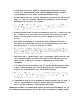 1. Improve Customer Satisfaction: Set goals to enhance customer satisfaction by improving
response times, resolving issues efficiently, and delivering exceptional service. Increase
customer satisfaction ratings or achieve specific customer feedback targets.
2. Enhance Communication Skills: Set goals to enhance your communication skills, both verbal and
written. This can include goals such as improving active listening, using positive language, or
developing empathy and rapport with customers.
3. Increase First Contact Resolution: Aim to resolve customer inquiries or issues in the first
interaction. Set goals to reduce the need for customers to follow up or escalate their concerns,
ensuring a smooth and satisfactory customer experience.
4. Develop Product Knowledge: Set goals to deepen your understanding of the products or services
you are supporting. Strive to become an expert in your field, which enables you to provide
accurate information, troubleshoot effectively, and offer valuable recommendations to
customers.
5. Meet Service Level Agreements (SLAs): If your organization has defined SLAs, set goals to
consistently meet or exceed them. These goals may involve meeting response time targets,
average handling time, or adherence to specific quality standards.
6. Enhance Problem-Solving Skills: Set goals to improve your problem-solving abilities. This can
include gaining proficiency in troubleshooting techniques, developing critical thinking skills, or
finding innovative solutions to customer issues.
7. Continual Learning: As a customer handling agent, the industry and customer needs can evolve
rapidly. Set goals to engage in continuous learning and professional development. This may
involve attending training sessions, participating in workshops, or pursuing relevant
certifications.
8. Team Collaboration: Collaborate effectively with your team and other departments to provide
seamless customer service. Set goals to improve teamwork, enhance communication with
colleagues, and contribute positively to the overall customer experience.
9. Self-Development: Set goals to enhance your personal skills and attributes that contribute to
successful customer handling. This could include goals such as improving time management,
building resilience, or developing a positive attitude.
10. Feedback and Performance Metrics: Regularly seek feedback from supervisors, team leaders, or
customers to identify areas for improvement. Set goals based on performance metrics or
feedback received, and work towards addressing any identified gaps.
Remember to ensure that your goals are SMART (Specific, Measurable, Achievable, Relevant, and Time-
bound). Regularly review your progress, adjust goals as needed, and celebrate achievements along the
 