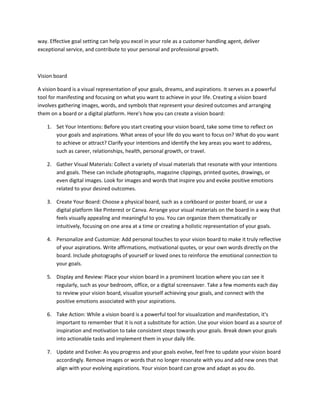 way. Effective goal setting can help you excel in your role as a customer handling agent, deliver
exceptional service, and contribute to your personal and professional growth.
Vision board
A vision board is a visual representation of your goals, dreams, and aspirations. It serves as a powerful
tool for manifesting and focusing on what you want to achieve in your life. Creating a vision board
involves gathering images, words, and symbols that represent your desired outcomes and arranging
them on a board or a digital platform. Here's how you can create a vision board:
1. Set Your Intentions: Before you start creating your vision board, take some time to reflect on
your goals and aspirations. What areas of your life do you want to focus on? What do you want
to achieve or attract? Clarify your intentions and identify the key areas you want to address,
such as career, relationships, health, personal growth, or travel.
2. Gather Visual Materials: Collect a variety of visual materials that resonate with your intentions
and goals. These can include photographs, magazine clippings, printed quotes, drawings, or
even digital images. Look for images and words that inspire you and evoke positive emotions
related to your desired outcomes.
3. Create Your Board: Choose a physical board, such as a corkboard or poster board, or use a
digital platform like Pinterest or Canva. Arrange your visual materials on the board in a way that
feels visually appealing and meaningful to you. You can organize them thematically or
intuitively, focusing on one area at a time or creating a holistic representation of your goals.
4. Personalize and Customize: Add personal touches to your vision board to make it truly reflective
of your aspirations. Write affirmations, motivational quotes, or your own words directly on the
board. Include photographs of yourself or loved ones to reinforce the emotional connection to
your goals.
5. Display and Review: Place your vision board in a prominent location where you can see it
regularly, such as your bedroom, office, or a digital screensaver. Take a few moments each day
to review your vision board, visualize yourself achieving your goals, and connect with the
positive emotions associated with your aspirations.
6. Take Action: While a vision board is a powerful tool for visualization and manifestation, it's
important to remember that it is not a substitute for action. Use your vision board as a source of
inspiration and motivation to take consistent steps towards your goals. Break down your goals
into actionable tasks and implement them in your daily life.
7. Update and Evolve: As you progress and your goals evolve, feel free to update your vision board
accordingly. Remove images or words that no longer resonate with you and add new ones that
align with your evolving aspirations. Your vision board can grow and adapt as you do.
 
