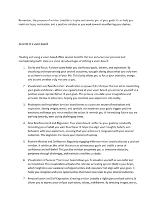 Remember, the purpose of a vision board is to inspire and remind you of your goals. It can help you
maintain focus, motivation, and a positive mindset as you work towards manifesting your desires.
Benefits of a vision board
Creating and using a vision board offers several benefits that can enhance your personal and
professional growth. Here are some key advantages of utilizing a vision board:
1. Clarity and Focus: A vision board helps you clarify your goals, dreams, and aspirations. By
visualizing and representing your desired outcomes, you gain clarity about what you truly want
to achieve in various areas of your life. This clarity allows you to focus your attention, energy,
and actions on what truly matters to you.
2. Visualization and Manifestation: Visualization is a powerful technique that can aid in manifesting
your goals and desires. When you regularly look at your vision board, you immerse yourself in a
positive visual representation of your goals. This process stimulates your imagination and
activates the law of attraction, helping you manifest your aspirations into reality.
3. Motivation and Inspiration: A vision board serves as a constant source of motivation and
inspiration. Seeing images, words, and symbols that represent your goals triggers positive
emotions and keeps you motivated to take action. It reminds you of the exciting future you are
working towards, even during challenging times.
4. Goal Reinforcement and Alignment: Your vision board reinforces your goals by constantly
reminding you of what you want to achieve. It helps you align your thoughts, beliefs, and
behaviors with your aspirations, ensuring that your actions are congruent with your desired
outcomes. This alignment increases your chances of success.
5. Positive Mindset and Confidence: Regularly engaging with your vision board cultivates a positive
mindset. It reinforces the belief that you can achieve your goals and instills a sense of
confidence and self-belief. This positive mindset empowers you to overcome obstacles,
persevere through challenges, and maintain a resilient attitude.
6. Visualization of Success: Your vision board allows you to visualize yourself as successful and
accomplished. This visualization activates the reticular activating system (RAS) in your brain,
which heightens your awareness of opportunities and resources that align with your goals. It
helps you recognize and seize opportunities that move you closer to your desired outcomes.
7. Personalization and Self-Expression: Creating a vision board is a highly personalized activity. It
allows you to express your unique aspirations, values, and dreams. By selecting images, words,
 