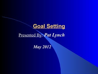 Goal Setting
Presented By: Pat Lynch

       May 2012
 