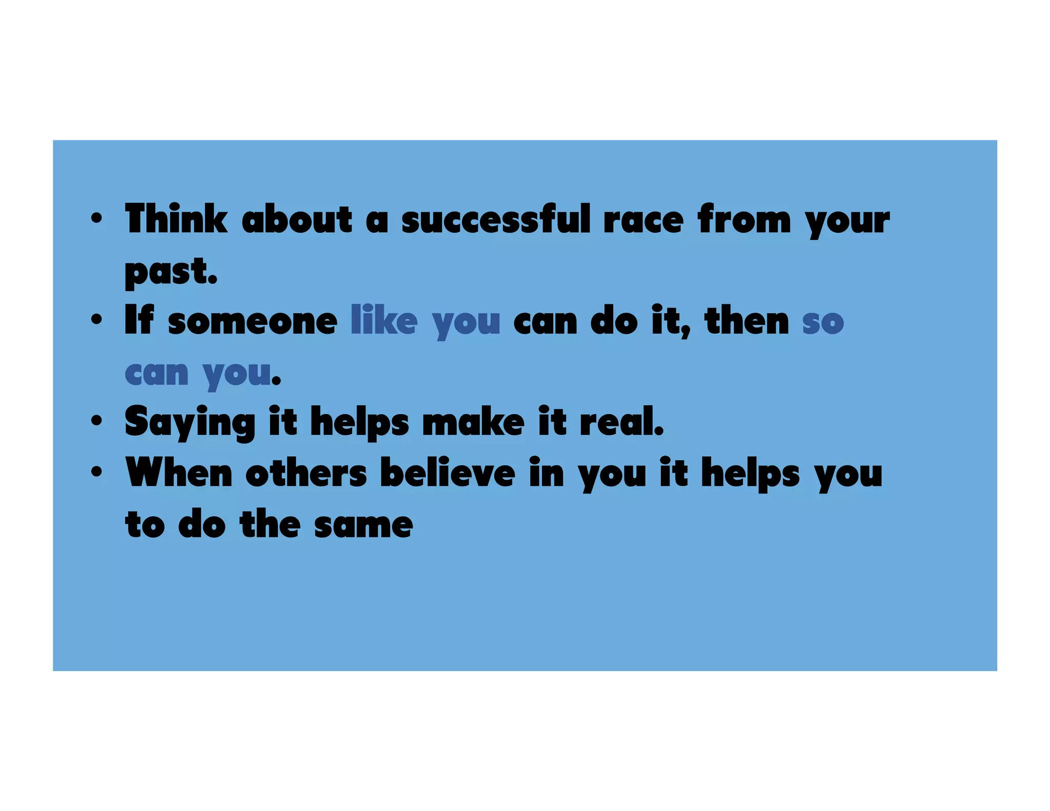 •  Think about a successful race from your
past.
•  If someone like you can do it, then so
can you.
•  Saying it helps make it real.
•  When others believe in you it helps you
to do the same
 