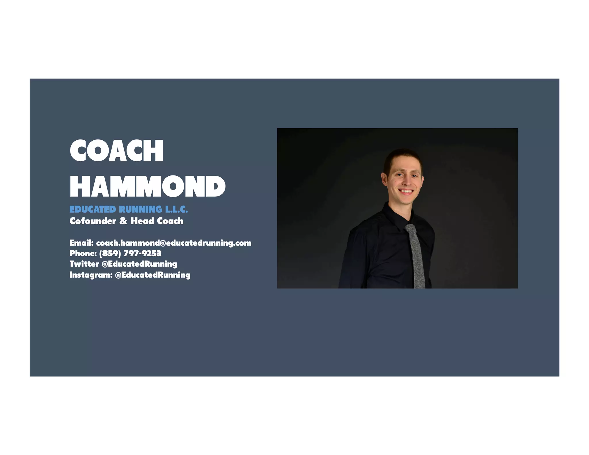 COACH
HAMMOND
EDUCATED RUNNING L.L.C.
Cofounder & Head Coach
Email: coach.hammond@educatedrunning.com
Phone: (859) 797-9253
Twitter @EducatedRunning
Instagram: @EducatedRunning
 