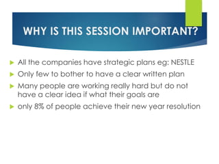 WHY IS THIS SESSION IMPORTANT?
 All the companies have strategic plans eg: NESTLE
 Only few to bother to have a clear written plan
 Many people are working really hard but do not
have a clear idea if what their goals are
 only 8% of people achieve their new year resolution
 