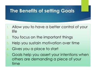 1. Allow you to have a better control of your
life
2. You focus on the important things
3. Help you sustain motivation over time
4. Gives you a place to start
5. Goals help you assert your intentions when
others are demanding a piece of your
time
The Benefits of setting Goals
 