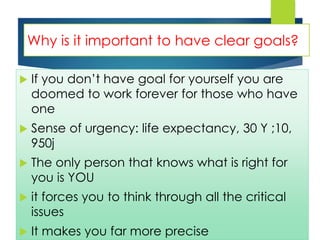 Why is it important to have clear goals?
 If you don’t have goal for yourself you are
doomed to work forever for those who have
one
 Sense of urgency: life expectancy, 30 Y ;10,
950j
 The only person that knows what is right for
you is YOU
 it forces you to think through all the critical
issues
 It makes you far more precise
 