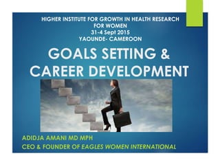 GOALS SETTING &
CAREER DEVELOPMENT
ADIDJA AMANI MD MPH
CEO & FOUNDER OF EAGLES WOMEN INTERNATIONAL
HIGHER INSTITUTE FOR GROWTH IN HEALTH RESEARCH
FOR WOMEN
31-4 Sept 2015
YAOUNDE- CAMEROON
 