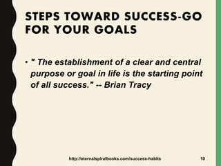 STEPS TOWARD SUCCESS-GO
FOR YOUR GOALS
• " The establishment of a clear and central
purpose or goal in life is the starting point
of all success." -- Brian Tracy
http://eternalspiralbooks.com/success-habits 10
 